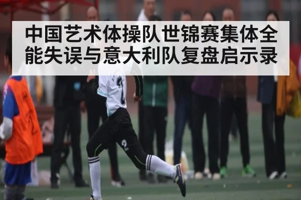 中国艺术体操队世锦赛集体全能失误与意大利队复盘启示录